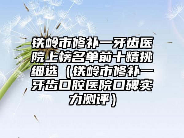 铁岭市修补一牙齿医院上榜名单前十精挑细选（铁岭市修补一牙齿口腔医院口碑实力测评）