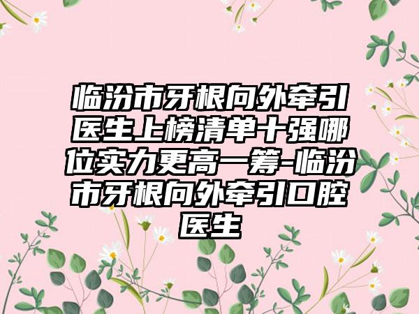 临汾市牙根向外牵引医生上榜清单十强哪位实力更高一筹-临汾市牙根向外牵引口腔医生