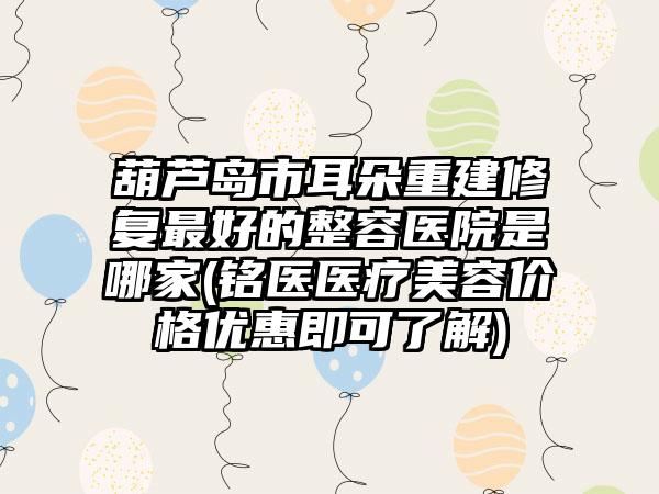 葫芦岛市耳朵重建修复最好的整容医院是哪家(铭医医疗美容价格优惠即可了解)