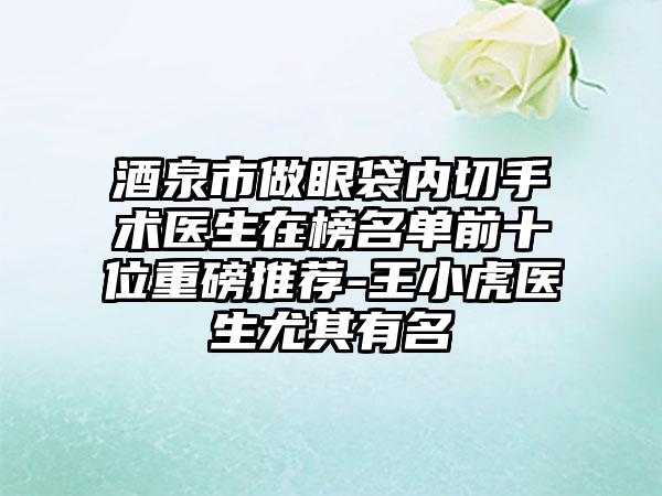 酒泉市做眼袋内切手术医生在榜名单前十位重磅推荐-王小虎医生尤其有名