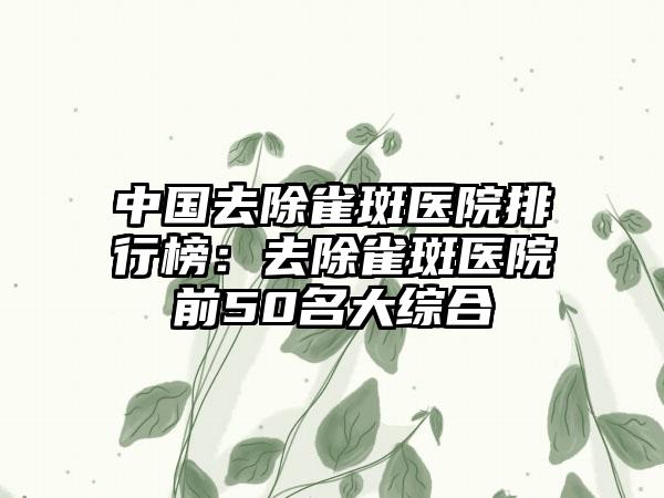 中国去除雀斑医院排行榜：去除雀斑医院前50名大综合