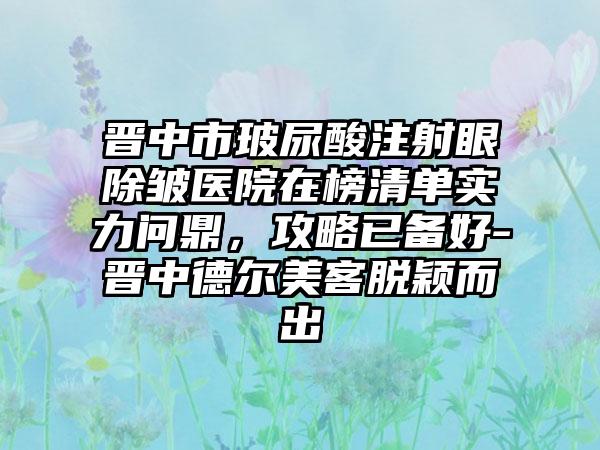 晋中市玻尿酸注射眼除皱医院在榜清单实力问鼎，攻略已备好-晋中德尔美客脱颖而出