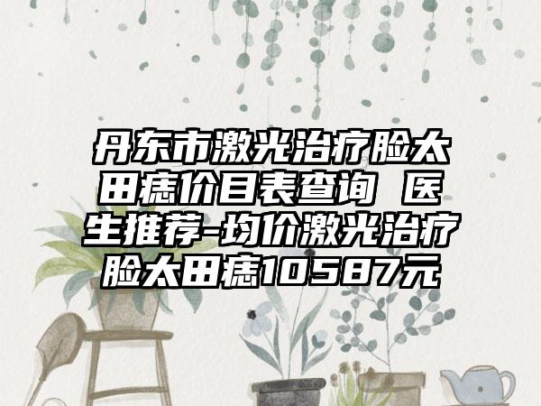 丹东市激光治疗脸太田痣价目表查询 医生推荐-均价激光治疗脸太田痣10587元