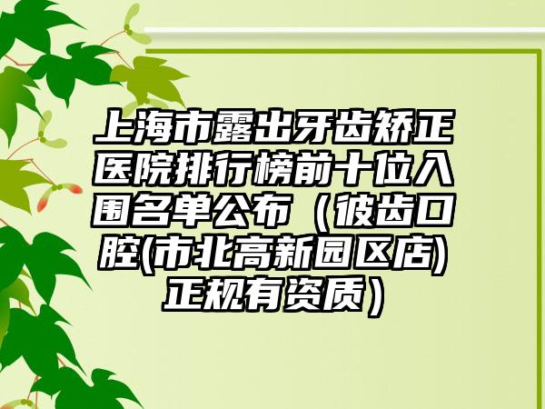 上海市露出牙齿矫正医院排行榜前十位入围名单公布（彼齿口腔(市北高新园区店)正规有资质）