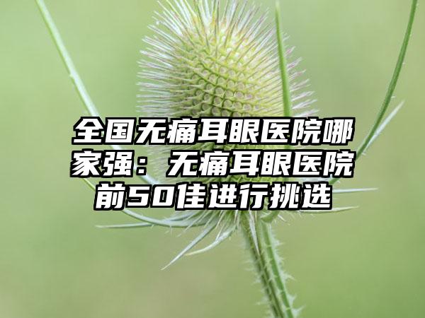 全国无痛耳眼医院哪家强：无痛耳眼医院前50佳进行挑选