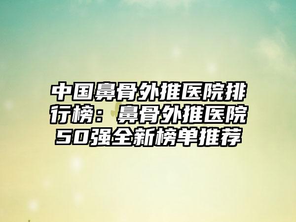 中国鼻骨外推医院排行榜：鼻骨外推医院50强全新榜单推荐