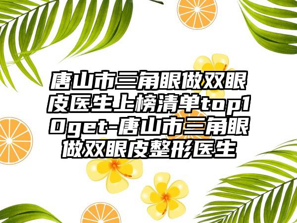 唐山市三角眼做双眼皮医生上榜清单top10get-唐山市三角眼做双眼皮整形医生