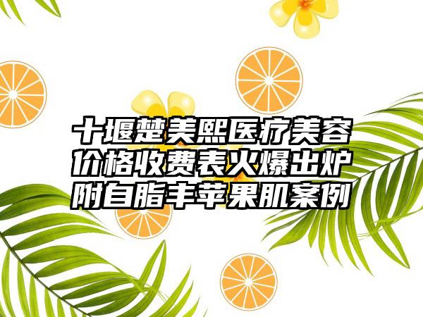 十堰楚美熙医疗美容价格收费表火爆出炉附自脂丰苹果肌案例