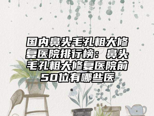 国内鼻头毛孔粗大修复医院排行榜：鼻头毛孔粗大修复医院前50位有哪些医