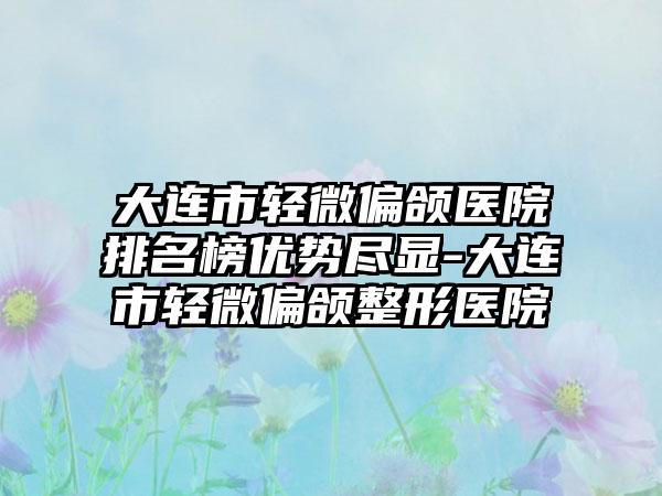 大连市轻微偏颌医院排名榜优势尽显-大连市轻微偏颌整形医院