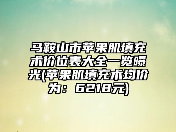 马鞍山市苹果肌填充术价位表大全一览曝光(苹果肌填充术均价为：6218元)