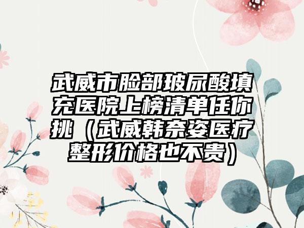 武威市脸部玻尿酸填充医院上榜清单任你挑（武威韩奈姿医疗整形价格也不贵）