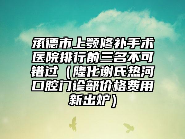 承德市上颚修补手术医院排行前三名不可错过（隆化谢氏热河口腔门诊部价格费用新出炉）