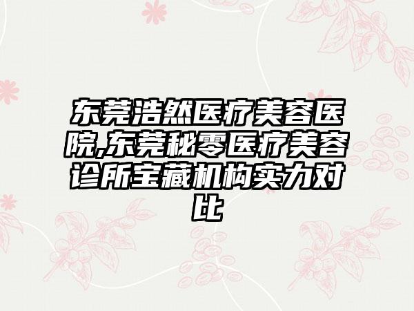 东莞浩然医疗美容医院,东莞秘零医疗美容诊所宝藏机构实力对比