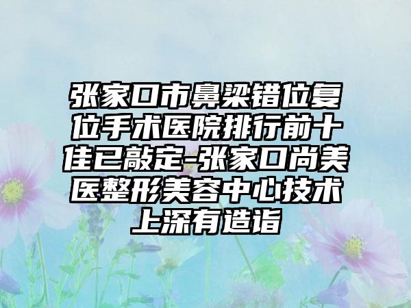 张家口市鼻梁错位复位手术医院排行前十佳已敲定-张家口尚美医整形美容中心技术上深有造诣