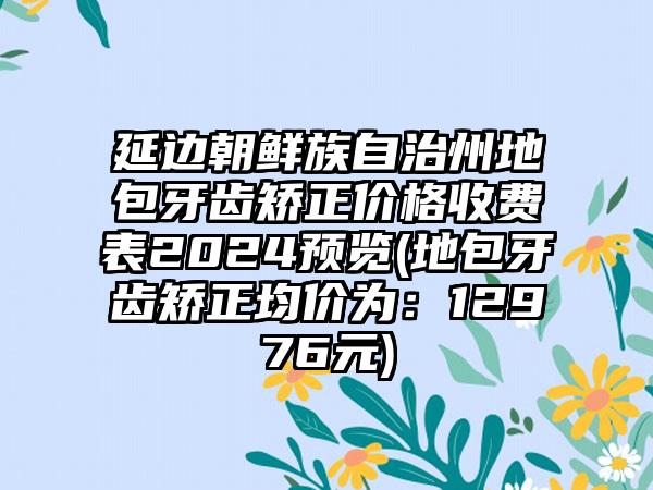 延边朝鲜族自治州地包牙齿矫正价格收费表2024预览(地包牙齿矫正均价为：12976元)