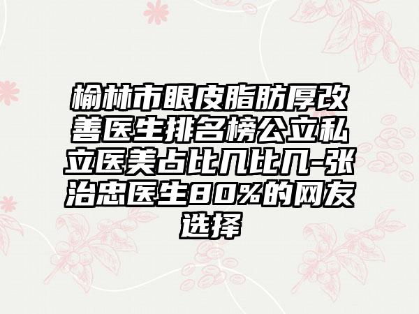 榆林市眼皮脂肪厚改善医生排名榜公立私立医美占比几比几-张治忠医生80%的网友选择