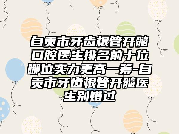 自贡市牙齿根管开髓口腔医生排名前十位哪位实力更高一筹-自贡市牙齿根管开髓医生别错过