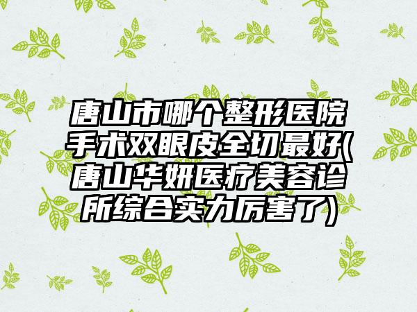 唐山市哪个整形医院手术双眼皮全切最好(唐山华妍医疗美容诊所综合实力厉害了)