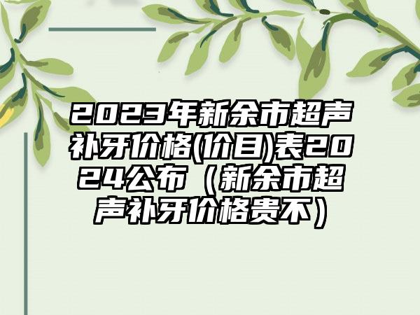 2023年新余市超声补牙价格(价目)表2024公布（新余市超声补牙价格贵不）