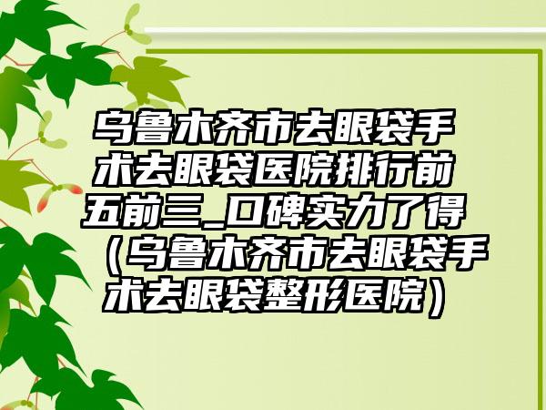 乌鲁木齐市去眼袋手术去眼袋医院排行前五前三_口碑实力了得（乌鲁木齐市去眼袋手术去眼袋整形医院）