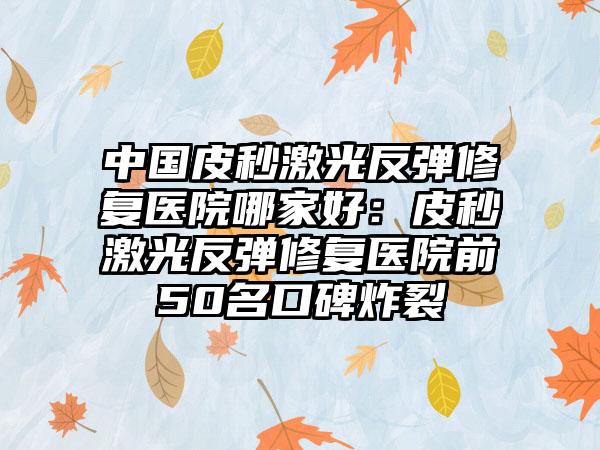 中国皮秒激光反弹修复医院哪家好：皮秒激光反弹修复医院前50名口碑炸裂