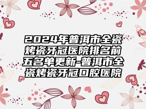 2024年普洱市全瓷烤瓷牙冠医院排名前五名单更新-普洱市全瓷烤瓷牙冠口腔医院