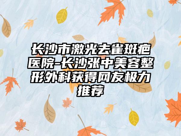 长沙市激光去雀斑疤医院-长沙张中美容整形外科获得网友极力推荐