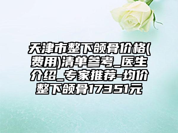 天津市整下颌骨价格(费用)清单参考_医生介绍_专家推荐-均价整下颌骨17351元