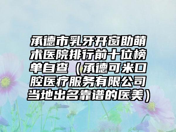 承德市乳牙开窗助萌术医院排行前十位榜单自查（承德可米口腔医疗服务有限公司当地出名靠谱的医美）