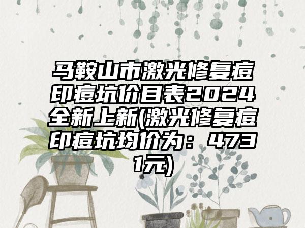 马鞍山市激光修复痘印痘坑价目表2024全新上新(激光修复痘印痘坑均价为：4731元)