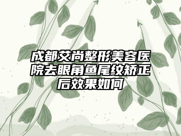 成都艾尚整形美容医院去眼角鱼尾纹矫正后效果如何