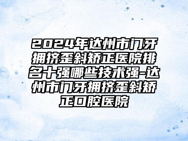 2024年达州市门牙拥挤歪斜矫正医院排名十强哪些技术强-达州市门牙拥挤歪斜矫正口腔医院