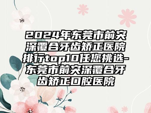 2024年东莞市前突深覆合牙齿矫正医院排行top10任您挑选-东莞市前突深覆合牙齿矫正口腔医院