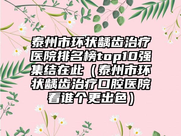 泰州市环状龋齿治疗医院排名榜top10强集结在此（泰州市环状龋齿治疗口腔医院看谁个更出色）