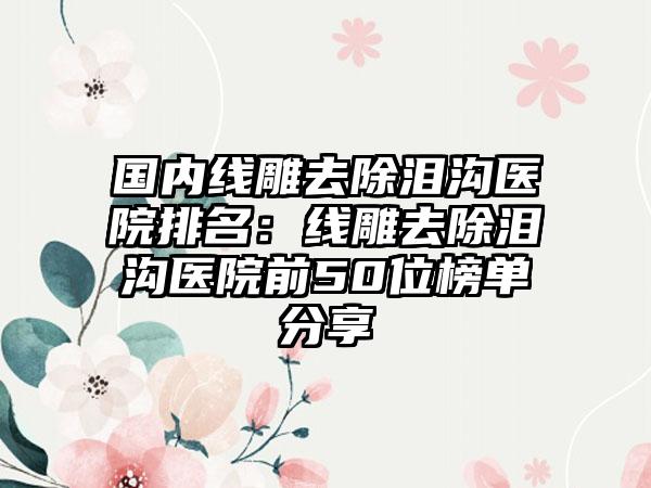 国内线雕去除泪沟医院排名：线雕去除泪沟医院前50位榜单分享