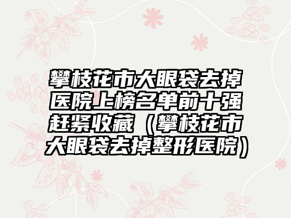 攀枝花市大眼袋去掉医院上榜名单前十强赶紧收藏（攀枝花市大眼袋去掉整形医院）