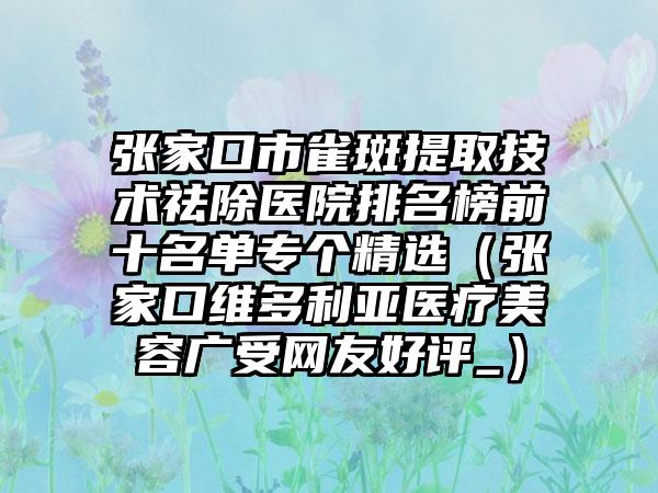 张家口市雀斑提取技术祛除医院排名榜前十名单专个精选（张家口维多利亚医疗美容广受网友好评_）