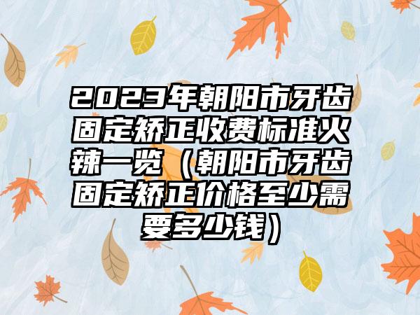 2023年朝阳市牙齿固定矫正收费标准火辣一览（朝阳市牙齿固定矫正价格至少需要多少钱）