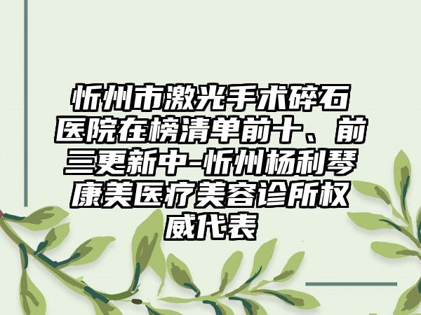 忻州市激光手术碎石医院在榜清单前十、前三更新中-忻州杨利琴康美医疗美容诊所权威代表