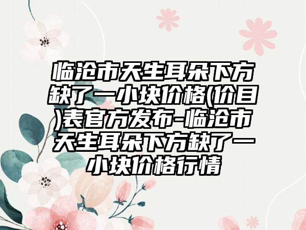 临沧市天生耳朵下方缺了一小块价格(价目)表官方发布-临沧市天生耳朵下方缺了一小块价格行情