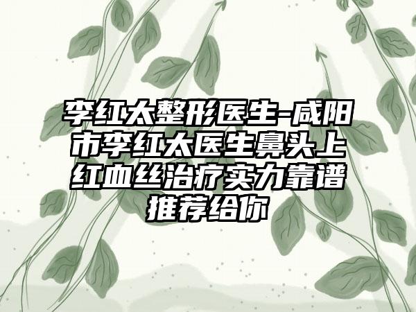 李红太整形医生-咸阳市李红太医生鼻头上红血丝治疗实力靠谱推荐给你