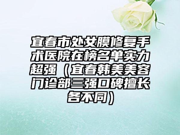 宜春市处女膜修复手术医院在榜名单实力超强（宜春韩美美容门诊部三强口碑擅长各不同）