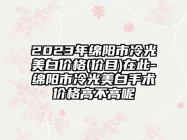 2023年绵阳市冷光美白价格(价目)在此-绵阳市冷光美白手术价格高不高呢