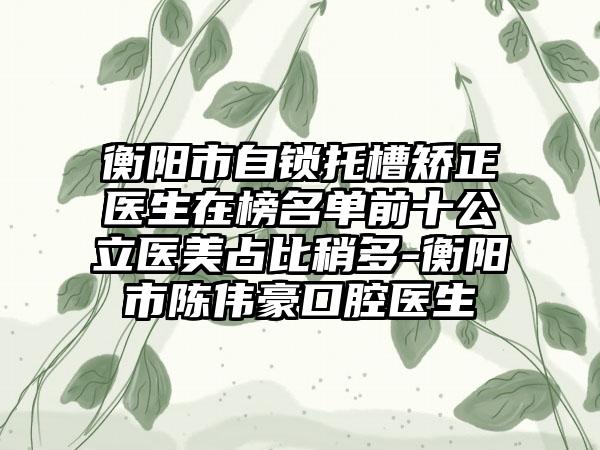 衡阳市自锁托槽矫正医生在榜名单前十公立医美占比稍多-衡阳市陈伟豪口腔医生