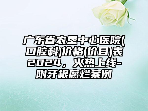 广东省农垦中心医院(口腔科)价格(价目)表2024，火热上线-附牙根腐烂案例