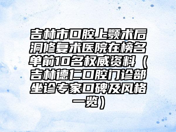 吉林市口腔上颚术后洞修复术医院在榜名单前10名权威资料（吉林德仁口腔门诊部坐诊专家口碑及风格一览）