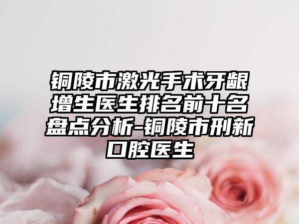 铜陵市激光手术牙龈增生医生排名前十名盘点分析-铜陵市刑新口腔医生