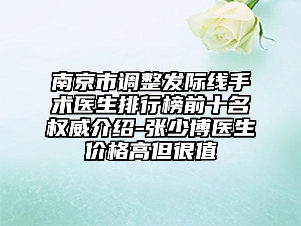 南京市调整发际线手术医生排行榜前十名权威介绍-张少博医生价格高但很值