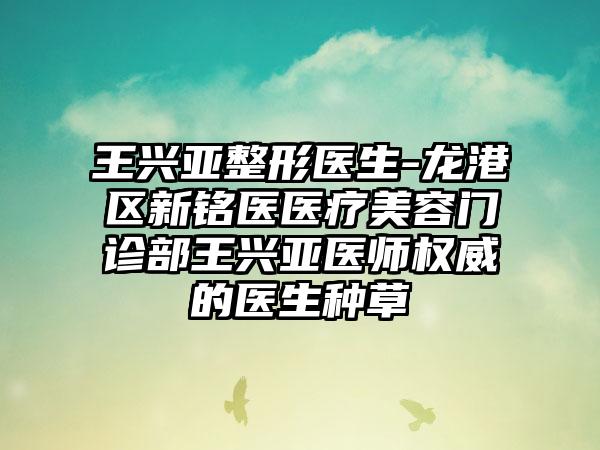 王兴亚整形医生-龙港区新铭医医疗美容门诊部王兴亚医师权威的医生种草